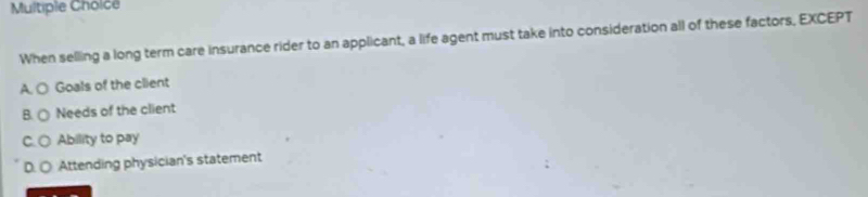 Multiple Choice
When selling a long term care insurance rider to an applicant, a life agent must take into consideration all of these factors, EXCEPT
A. O Goals of the client
B. ( Needs of the client
C. C Ability to pay
D. ○ Attending physician's statement