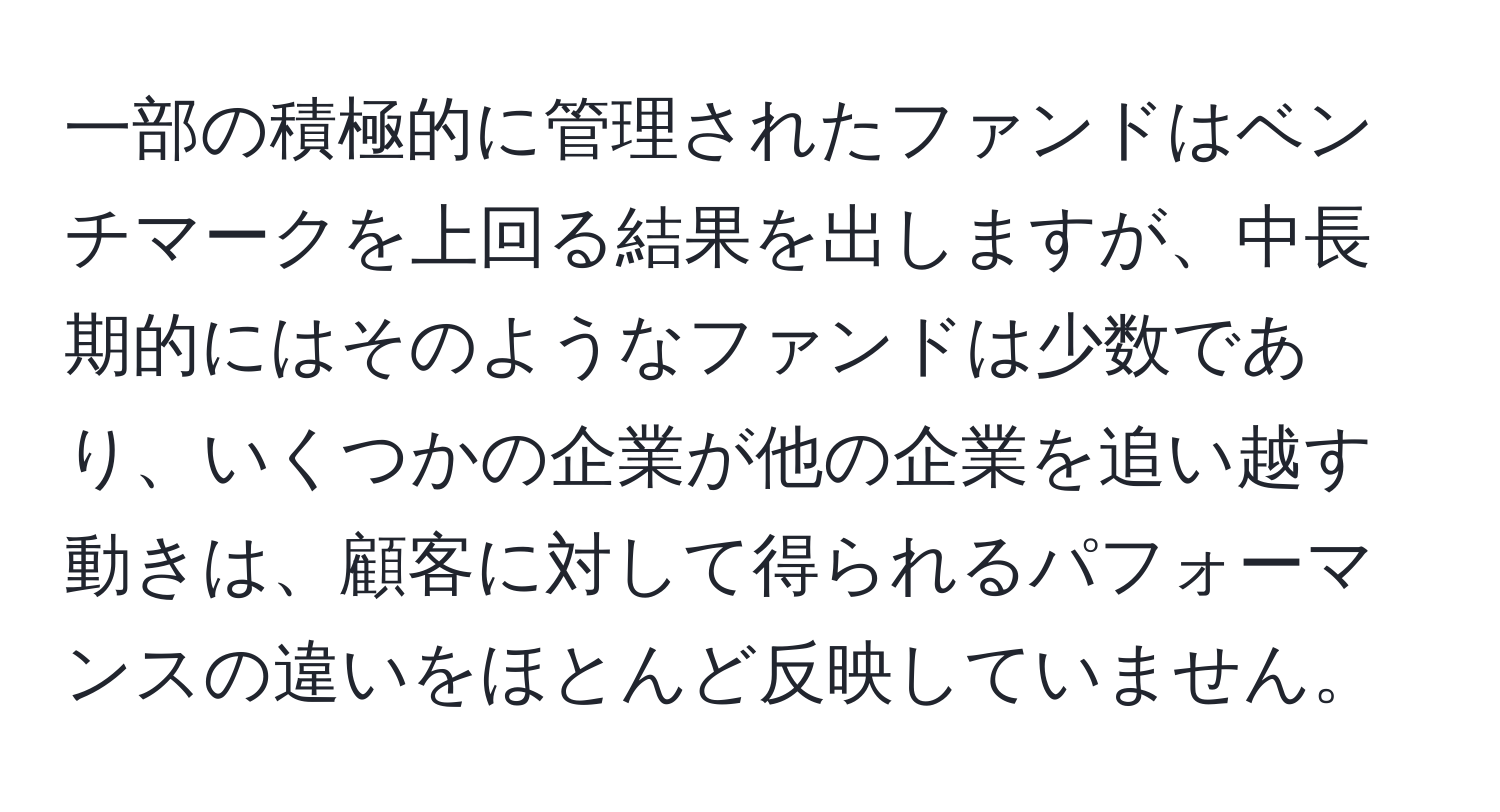 一部の積極的に管理されたファンドはベンチマークを上回る結果を出しますが、中長期的にはそのようなファンドは少数であり、いくつかの企業が他の企業を追い越す動きは、顧客に対して得られるパフォーマンスの違いをほとんど反映していません。