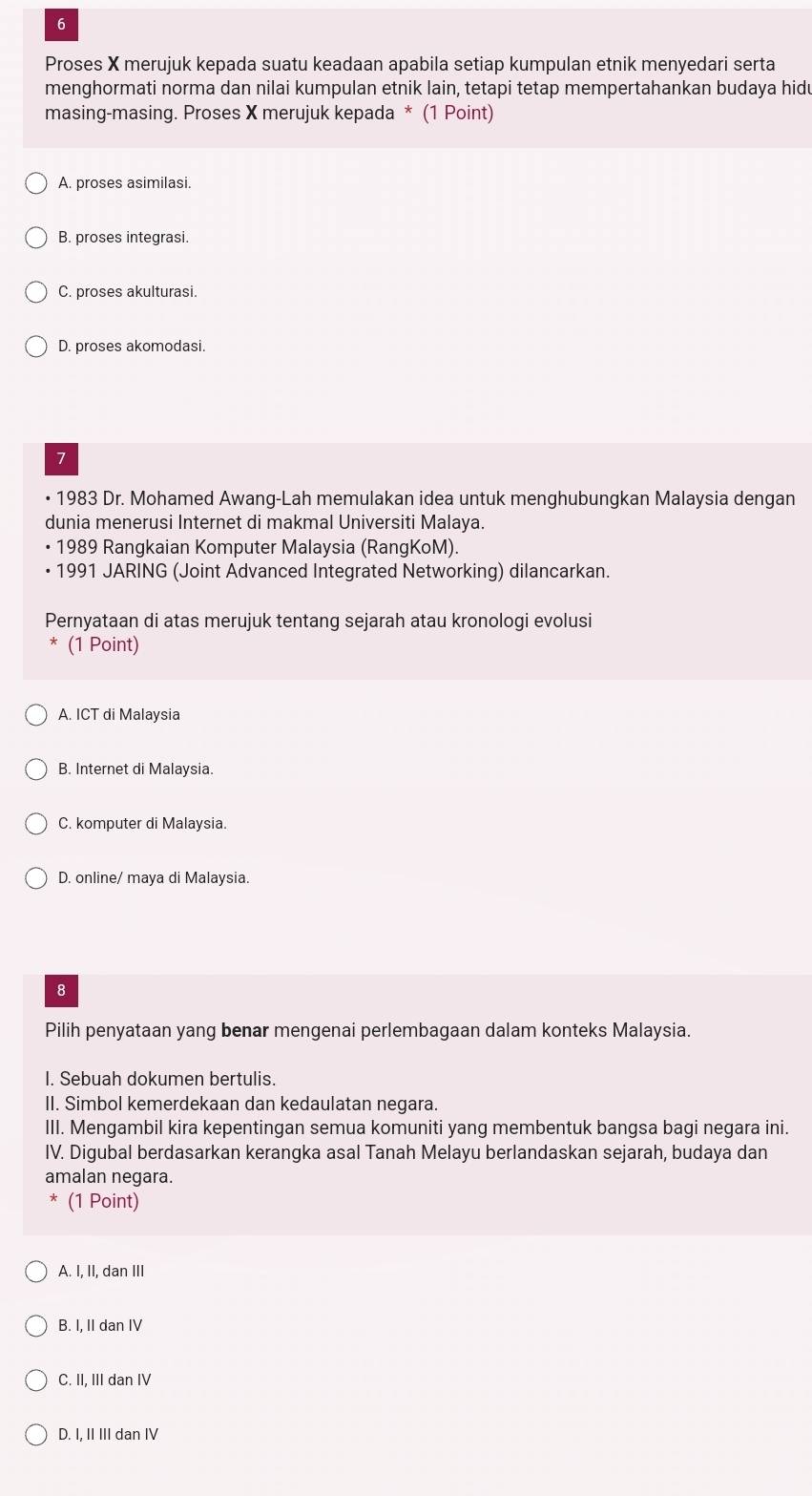 Proses X merujuk kepada suatu keadaan apabila setiap kumpulan etnik menyedari serta
menghormati norma dan nilai kumpulan etnik lain, tetapi tetap mempertahankan budaya hidu
masing-masing. Proses X merujuk kepada * (1 Point)
A. proses asimilasi.
B. proses integrasi.
C. proses akulturasi.
D. proses akomodasi.
7
• 1983 Dr. Mohamed Awang-Lah memulakan idea untuk menghubungkan Malaysia dengan
dunia menerusi Internet di makmal Universiti Malaya.
• 1989 Rangkaian Komputer Malaysia (RangKoM).
1991 JARING (Joint Advanced Integrated Networking) dilancarkan.
Pernyataan di atas merujuk tentang sejarah atau kronologi evolusi
(1 Point)
A. ICT di Malaysia
B. Internet di Malaysia.
C. komputer di Malaysia.
D. online/ maya di Malaysia.
8
Pilih penyataan yang benar mengenai perlembagaan dalam konteks Malaysia.
I. Sebuah dokumen bertulis.
II. Simbol kemerdekaan dan kedaulatan negara.
III. Mengambil kira kepentingan semua komuniti yang membentuk bangsa bagi negara ini.
IV. Digubal berdasarkan kerangka asal Tanah Melayu berlandaskan sejarah, budaya dan
amalan negara.
(1 Point)
A. I, II, dan III
B. I, II dan IV
C. II, III dan IV
D. I, II III dan IV