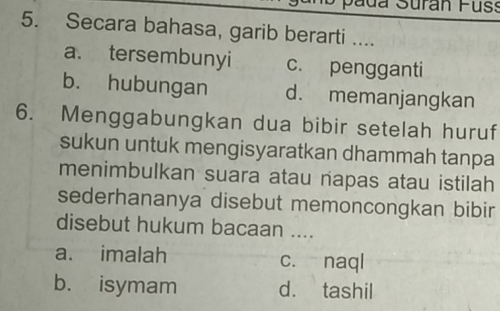 pada Suran Fuss
5. Secara bahasa, garib berarti ....
a. tersembunyi c. pengganti
b. hubungan d. memanjangkan
6. Menggabungkan dua bibir setelah huruf
sukun untuk mengisyaratkan dhammah tanpa
menimbulkan suara atau napas atau istilah
sederhananya disebut memoncongkan bibir
disebut hukum bacaan ....
a. imalah c. naql
b. isymam d. tashil