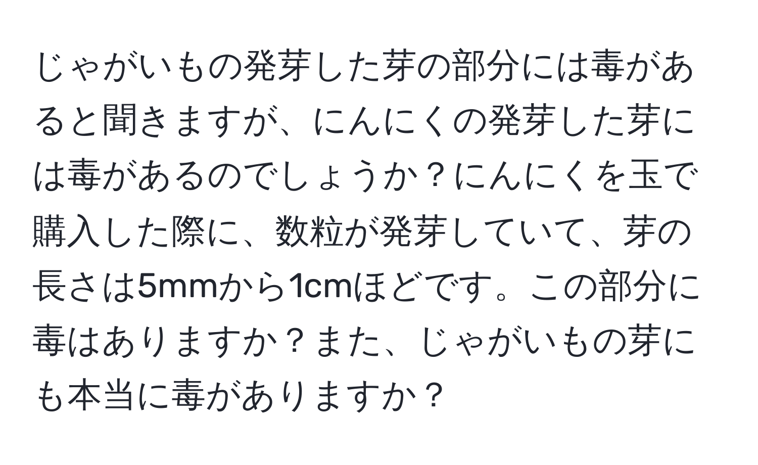 じゃがいもの発芽した芽の部分には毒があると聞きますが、にんにくの発芽した芽には毒があるのでしょうか？にんにくを玉で購入した際に、数粒が発芽していて、芽の長さは5mmから1cmほどです。この部分に毒はありますか？また、じゃがいもの芽にも本当に毒がありますか？