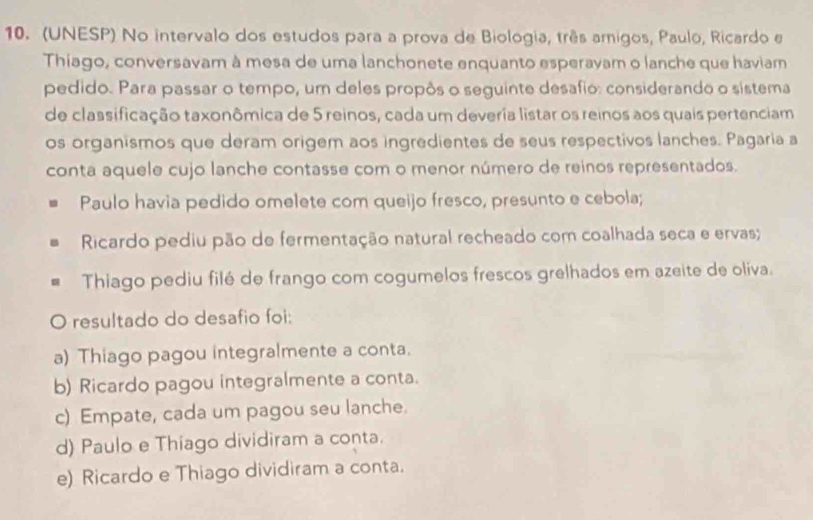 (UNESP) No intervalo dos estudos para a prova de Biologia, três amigos, Paulo, Ricardo e
Thíago, conversavam à mesa de uma lanchonete enquanto esperavam o lanche que haviam
pedido. Para passar o tempo, um deles propôs o seguinte desafio: considerando o sistema
de classificação taxonômica de 5 reinos, cada um deveria listar os reinos aos quais pertenciam
os organismos que deram origem aos ingredientes de seus respectivos lanches. Pagaria a
conta aquele cujo lanche contasse com o menor número de reinos representados.
Paulo havia pedido omelete com queijo fresco, presunto e cebola;
Ricardo pediu pão de fermentação natural recheado com coalhada seca e ervas;
Thiago pediu filé de frango com cogumelos frescos grelhados em azeite de oliva.
O resultado do desafio foi:
a) Thiago pagou integralmente a conta.
b) Ricardo pagou integralmente a conta.
c) Empate, cada um pagou seu lanche.
d) Paulo e Thiago dividiram a conta.
e) Ricardo e Thiago dividiram a conta.