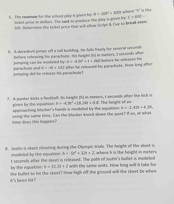 The revenue for the school play is given by: R=-50t^2+300t where “ t ” is the 
ticket price in dollars. The cost to produce the play is given by: C=600-
50t. Determine the ticket price that will allow Script & Cue to break even. 
6. A daredevil jumps off a tall building. He falls freely for several seconds
before releasing his parachute. His height (h) in meters, t seconds after 
jumping can be modeled by: h=-4.9t^2+t+360 before he releases his 
parachute and h=-4t+142 after he released his parachute. How long after 
jumping did he release his parachute? 
7. A punter kicks a football. Its height (h) in meters, t seconds after the kick is 
given by the equation: h=-4.9t^2+18.24t+0.8. The height of an 
approaching blocker’s hands is modeled by the equation: h=-1.43t+4.26, 
using the same time. Can the blocker knock down the punt? If so, at what 
time does this happen? 
8. Justin is skeet shooting during the Olympic trials. The height of the skeet is 
modeled by the equation: h=-5t^2+32t+2 , where h is the height in meters
t seconds after the skeet is released. The path of Justin’s bullet is modeled 
by the equation: h=31.5t+1 with the same units. How long will it take for 
the bullet to hit the skeet? How high off the ground will the skeet be when 
it's been hit?