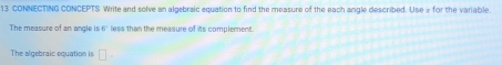 CONNECTING CONCEPTS Write and solve an algebraic equation to find the measure of the each angle described. Use for the variable 
The measure of an angle is E less than the measure of its complement. 
The algebraic equation is □