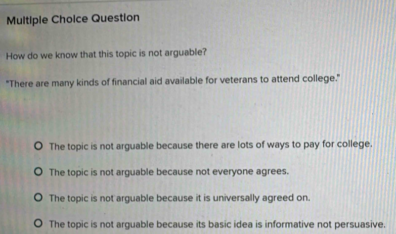 Question
How do we know that this topic is not arguable?
"There are many kinds of financial aid available for veterans to attend college."
The topic is not arguable because there are lots of ways to pay for college.
The topic is not arguable because not everyone agrees.
The topic is not arguable because it is universally agreed on.
The topic is not arguable because its basic idea is informative not persuasive.