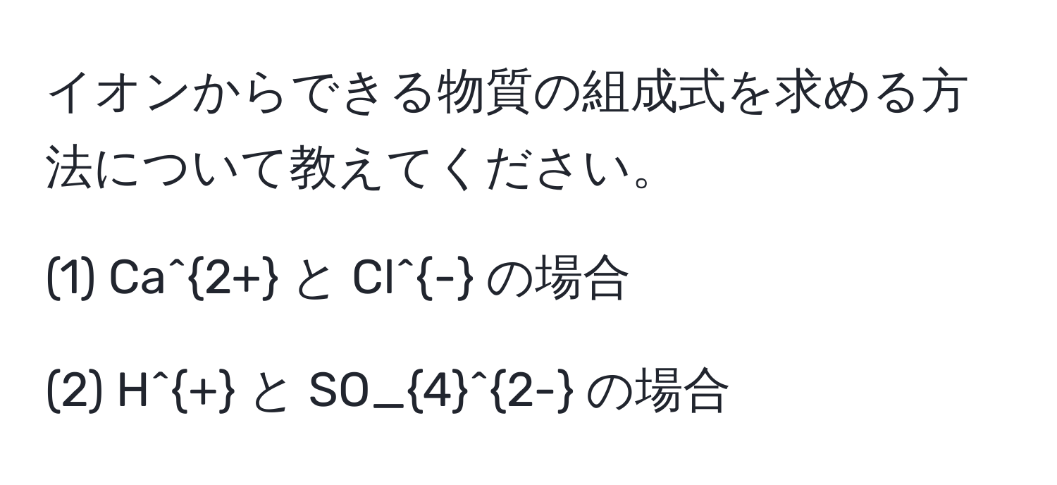 イオンからできる物質の組成式を求める方法について教えてください。

(1) Ca^(2+) と Cl^- の場合

(2) H^+ と SO_4^(2-) の場合