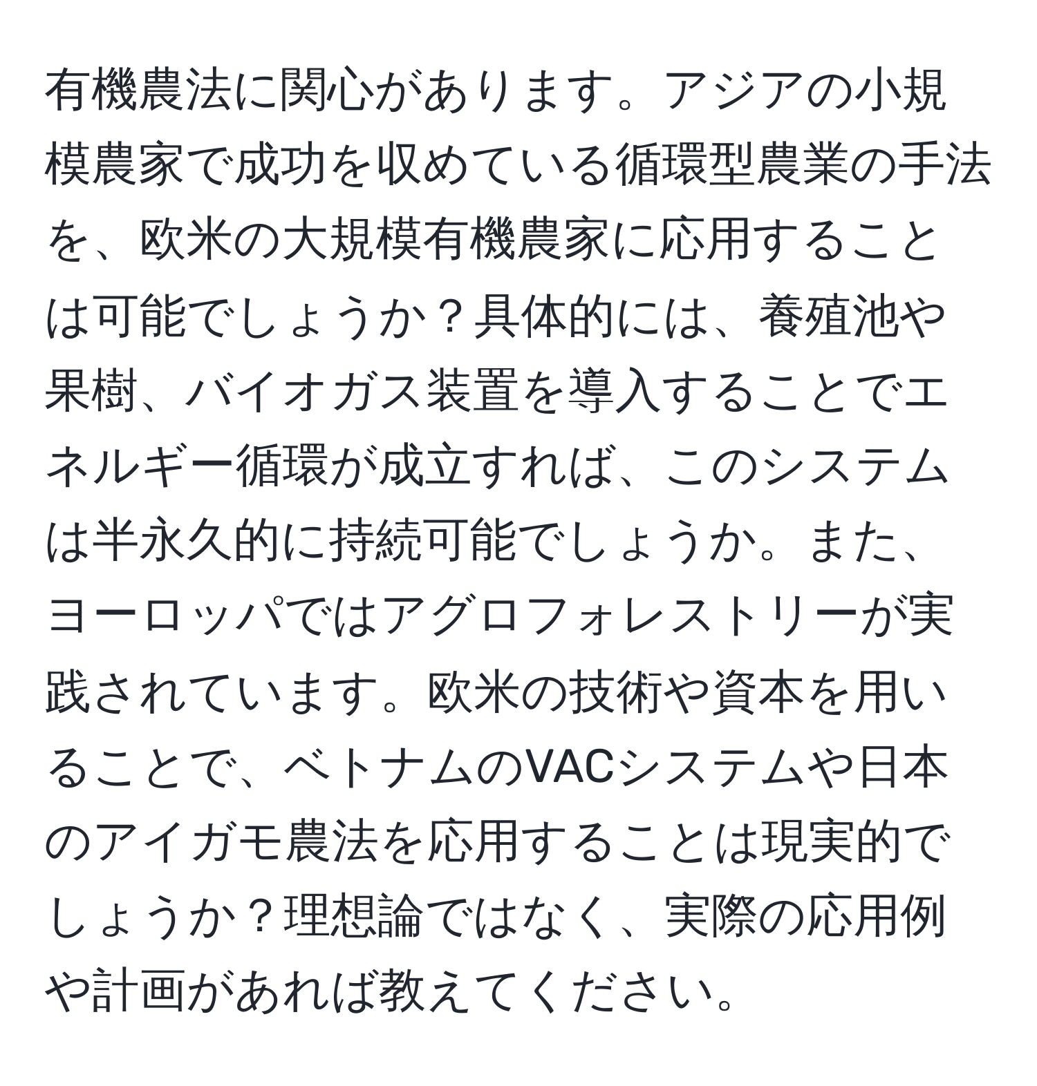 有機農法に関心があります。アジアの小規模農家で成功を収めている循環型農業の手法を、欧米の大規模有機農家に応用することは可能でしょうか？具体的には、養殖池や果樹、バイオガス装置を導入することでエネルギー循環が成立すれば、このシステムは半永久的に持続可能でしょうか。また、ヨーロッパではアグロフォレストリーが実践されています。欧米の技術や資本を用いることで、ベトナムのVACシステムや日本のアイガモ農法を応用することは現実的でしょうか？理想論ではなく、実際の応用例や計画があれば教えてください。