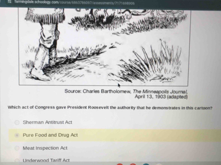 Source: Charles Bartholomew, The Minneapolis Journal,
April 13, 1903 (adapted)
Which act of Congress gave President Roosevelt the authority that he demonstrates in this cartoon?
Sherman Antitrust Act
Pure Food and Drug Act
Meat Inspection Act
Underwood Tariff Act