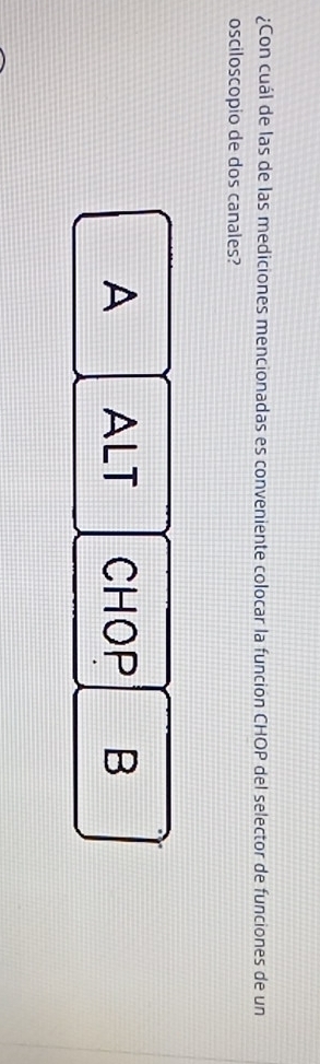 ¿Con cuál de las de las mediciones mencionadas es conveniente colocar la funcion CHOP del selector de funciones de un
osciloscopio de dos canales?
A ALT CHOP B