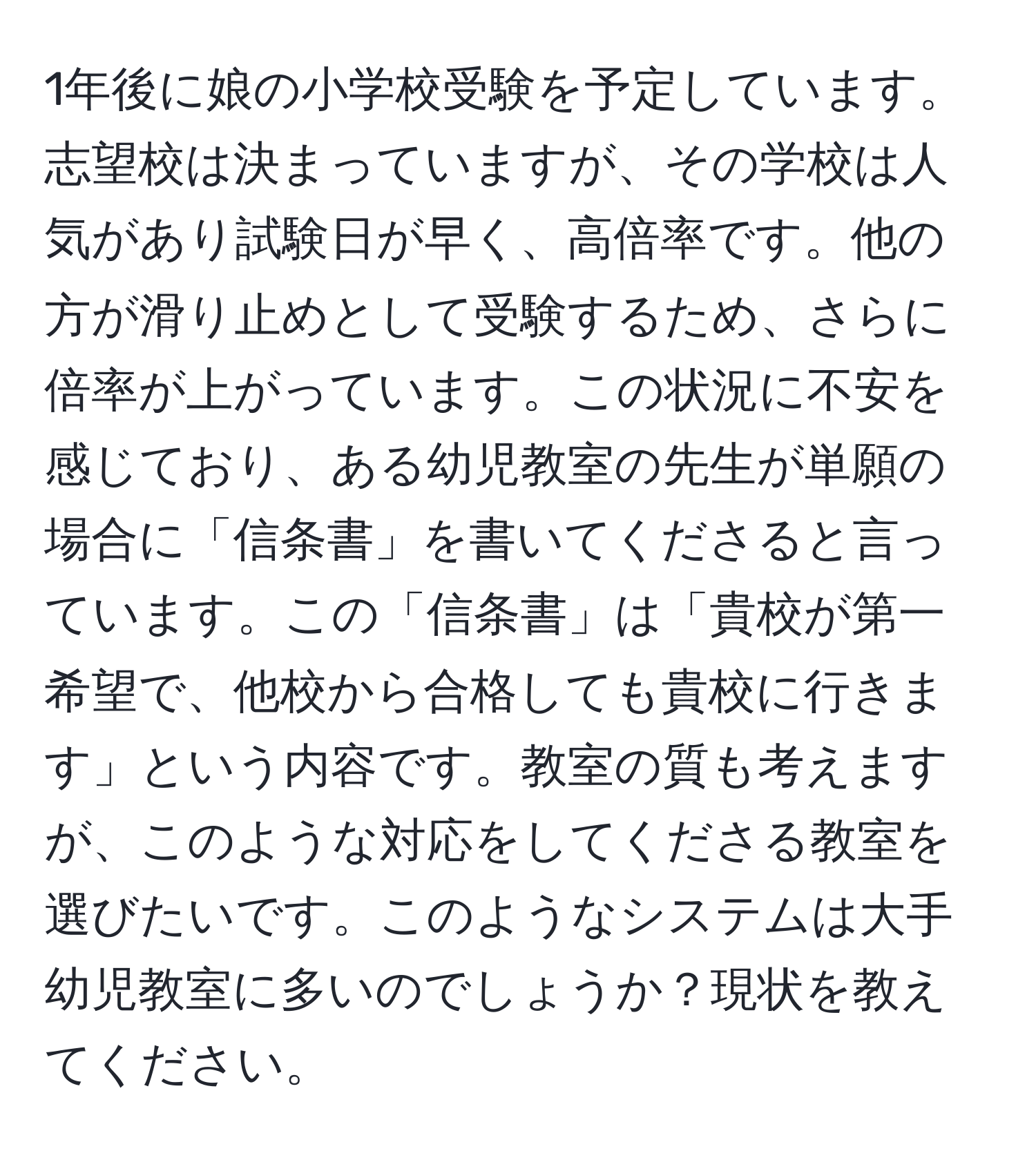 1年後に娘の小学校受験を予定しています。志望校は決まっていますが、その学校は人気があり試験日が早く、高倍率です。他の方が滑り止めとして受験するため、さらに倍率が上がっています。この状況に不安を感じており、ある幼児教室の先生が単願の場合に「信条書」を書いてくださると言っています。この「信条書」は「貴校が第一希望で、他校から合格しても貴校に行きます」という内容です。教室の質も考えますが、このような対応をしてくださる教室を選びたいです。このようなシステムは大手幼児教室に多いのでしょうか？現状を教えてください。