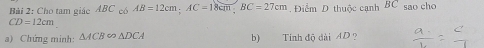 Bải 2: Cho tam giác ABC AB=12cm; AC=18cm; BC=27cm Điểm D thuộc cạnh BC sao cho
CD=12cm
a) Chứng minh: △ ACB∈fty △ DCA b) Tính độ dài AD ?