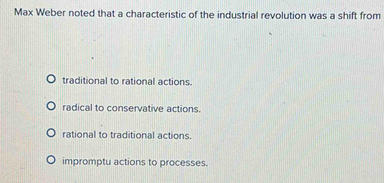 Max Weber noted that a characteristic of the industrial revolution was a shift from
traditional to rational actions.
radical to conservative actions.
rational to traditional actions.
impromptu actions to processes.