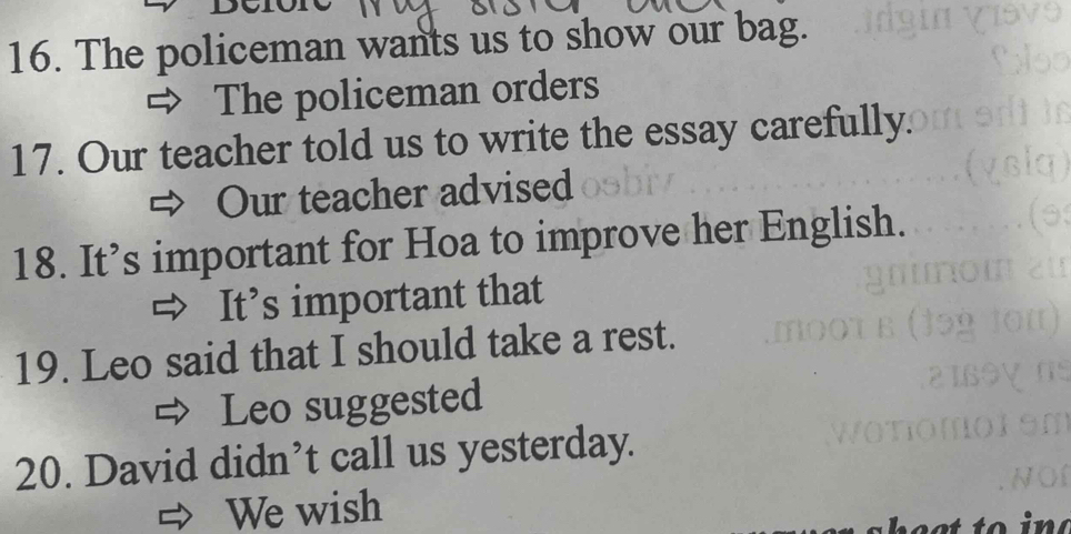 The policeman wants us to show our bag. 
The policeman orders 
17. Our teacher told us to write the essay carefully. 
Our teacher advised 
18. It’s important for Hoa to improve her English. 
It’s important that 
19. Leo said that I should take a rest. 
Leo suggested 
20. David didn’t call us yesterday. 
We wish