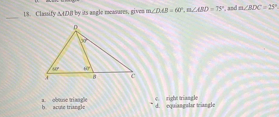 Classify △ ADB by its angle measures, given m∠ DAB=60°,m∠ ABD=75° , and m∠ BDC=25°.
_
a. obtuse triangle c. right triangle
b. acute triangle d. equiangular triangle