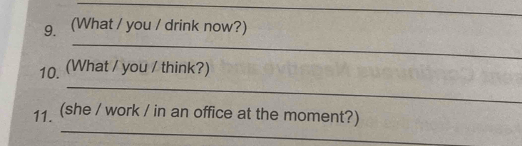 (What / you / drink now?) 
_ 
_ 
10. (What / you / think?) 
_ 
11. (she / work / in an office at the moment?)