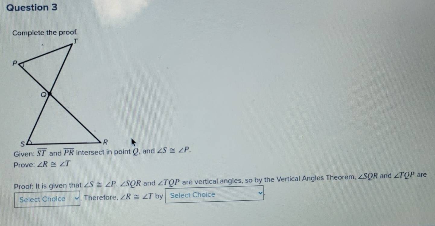 Given: and ∠ S≌ ∠ P.
Prove: ∠ R≌ ∠ T
Proof: It is given that ∠ S≌ ∠ P.∠ SQR and ∠ TQP are vertical angles, so by the Vertical Angles Theorem, ∠ SQR and ∠ TQP are
Select Choice Therefore, ∠ R≌ ∠ T by Select Choice