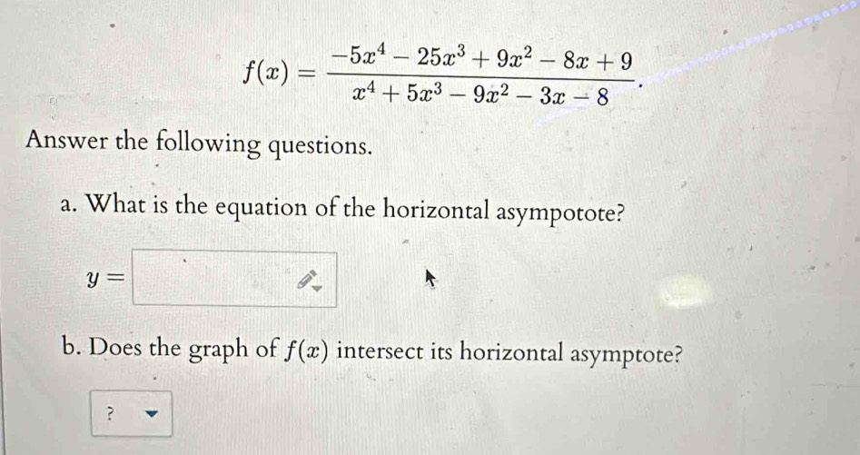 f(x)= (-5x^4-25x^3+9x^2-8x+9)/x^4+5x^3-9x^2-3x-8 . 
Answer the following questions.
a. What is the equation of the horizontal asympotote?
y=□
b. Does the graph of f(x) intersect its horizontal asymptote?
？