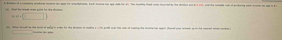 A division of a company produces income tax apps for smartphones. Each income tax app sells for $9. The monthly fixed costs incurred by the division are $25,000, and the variable cost of producing each income tax app is $4. 
(a) Find the break-even point for the division.
(x,y)=(□ )
(b) What should be the level of salua in order for the division to realize a 15% profit over the cost of making the income tax apps? (Round your answer up to the nearest whole number.) 
□ income tax apps