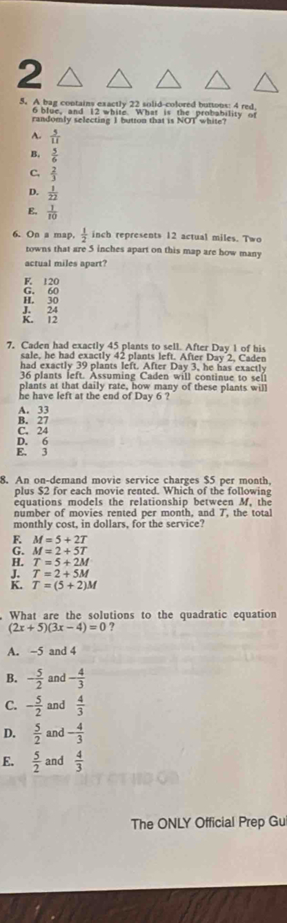 2
5. A bag contains exactly 22 solid-colored buttous: 4 red,
6 blue, and 12 white. What is the probability of
randomly selecting 1 button that is NOT white?
A.  5/11 
B,  5/6 
C,  2/3 
D.  1/22 
E.  1/10 
6. On a map,  1/2  inch represents 12 actual miles. Two
towns that are 5 inches apart on this map are how many
actual miles apart?
E 120
G. 60
H. 30
J. 24
K. 12
7. Caden had exactly 45 plants to sell. After Day 1 of his
sale, he had exactly 42 plants left. After Day 2, Caden
had exactly 39 plants left. After Day 3, he has exactly
36 plants left. Assuming Caden will continue to sell
plants at that daily rate, how many of these plants will
he have left at the end of Day 6 ?
A. 33
B. 27
C. 24
D. 6
E. 3
8. An on-demand movie service charges $5 per month,
plus $2 for each movie rented. Which of the following
equations models the relationship between M, the
number of movies rented per month, and 7, the total
monthly cost, in dollars, for the service?
F. M=5+2T
G. M=2+5T
H. T=5+2M
J. T=2+5M
K. T=(5+2)M
What are the solutions to the quadratic equation
(2x+5)(3x-4)=0 2
A. -5 and 4
B. - 5/2  and - 4/3 
C. - 5/2  and  4/3 
D.  5/2  and - 4/3 
E.  5/2  and  4/3 
The ONLY Official Prep Gu