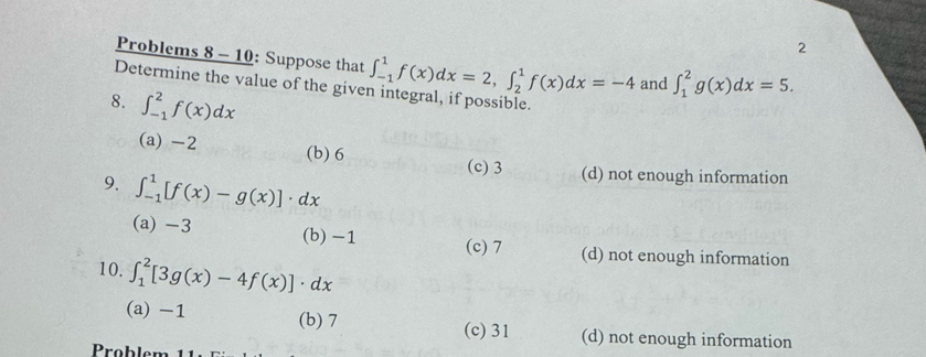 Problems 8 - 10: Suppose that
Determine the value of the give ∈t _(-1)^1f(x)dx=2, ∈t _2^1f(x)dx=-4 and ∈t _1^2g(x)dx=5. 
8. ∈t _(-1)^2f(x)dx
(a) -2 (b) 6 (c) 3 (d) not enough information
9. ∈t _(-1)^1[f(x)-g(x)]· dx
(a) -3 (b) -1 (c) 7 (d) not enough information
10. ∈t _1^2[3g(x)-4f(x)]· dx
(a) -1 (b) 7 (c) 31 (d) not enough information
Problem