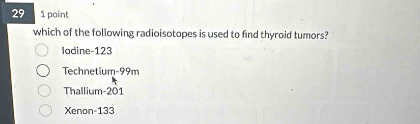 29 1 point
which of the following radioisotopes is used to fnd thyroid tumors?
Iodine- 123
Technetium- 99m
Thallium- 201
Xenon- 133