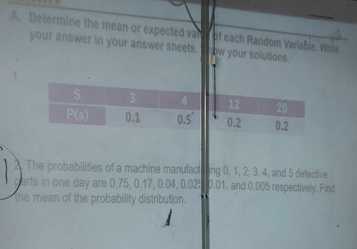 Determine the mean or expected val of each Random Variable. Write
your answer in your answer sheets. ow your solutions.
1.
12
20
0.2
0.2
2. The probabilities of a machine manufactu ir ing 0, 1, 2, 3, 4, and 5 defective
arts in one day are 0.75, 0.17, 0.04, 0.025 0.01, and 0.005 respectively. Find
the mean of the probability distribution.