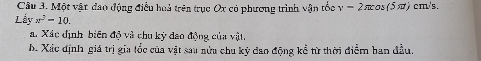 Một vật dao động điều hoà trên trục Ox có phương trình vận tốc v=2π cos (5π t)cm/s. 
Lấy π^2=10. 
a. Xác định biên độ và chu kỳ dao động của vật. 
b. Xác định giá trị gia tốc của vật sau nửa chu kỳ dao động kể từ thời điểm ban đầu.