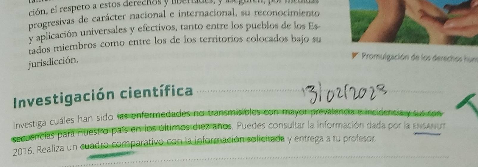 ción, el respeto a estos derechos y lbertades a 
progresivas de carácter nacional e internacional, su reconocimiento 
y aplicación universales y efectivos, tanto entre los pueblos de los Es 
tados miembros como entre los de los territorios colocados bajo su 
jurisdicción. 
Promulgación de los derechos hun 
Investigación científica 
Investiga cuáles han sido las enfermedades no transmisibles con mayor prevalencia e incidencia y sus son 
secuencias para nuestro país en los últimos diez años. Puedes consultar la información dada por la ENSANUT 
2016. Realiza un cuadro comparativo con la información solicitada y entrega a tu profesor,