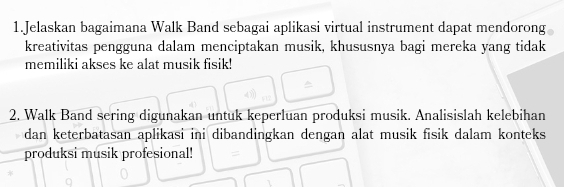 Jelaskan bagaimana Walk Band sebagai aplikasi virtual instrument dapat mendorong 
kreativitas pengguna dalam menciptakan musik, khususnya bagi mereka yang tidak 
memiliki akses ke alat musik fisik! 
2. Walk Band sering digunakan untuk keperluan produksi musik. Analisislah kelebihan 
dan keterbatasan aplikasi ini dibandingkan dengan alat musik fisik dalam konteks 
produksi musik profesional!