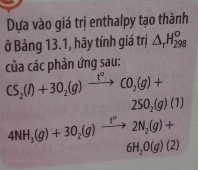 Dựa vào giá trị enthalpy tạo thành 
ở Bảng 13.1, hãy tính giá trị △ _rH_(298)^o
của các phản ứng sau:
CS_2(l)+3O_2(g)xrightarrow t°CO_2(g)+
2SO_2(g)(1)
4NH_3(g)+3O_2(g)xrightarrow t°2N_2(g)+
6H_2O(g)(2)