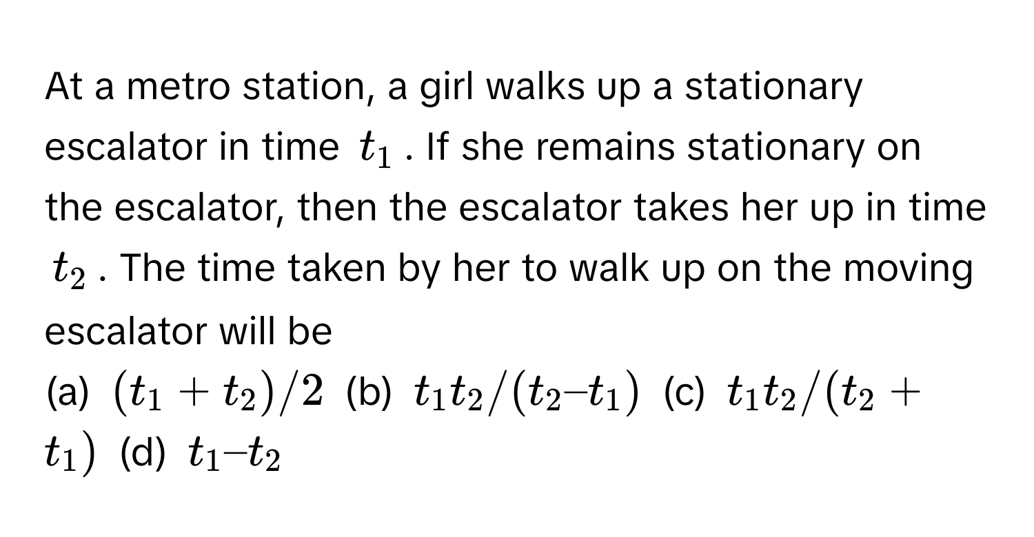 At a metro station, a girl walks up a stationary escalator in time $t_1$. If she remains stationary on the escalator, then the escalator takes her up in time $t_2$. The time taken by her to walk up on the moving escalator will be

(a) $(t_1 + t_2)/2$ (b) $t_1t_2/(t_2–t_1)$ (c) $t_1t_2/(t_2+t_1)$ (d) $t_1–t_2$