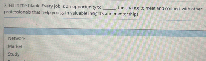 Fill in the blank: Every job is an opportunity to _; the chance to meet and connect with other 
professionals that help you gain valuable insights and mentorships. 
Network 
Market 
Study