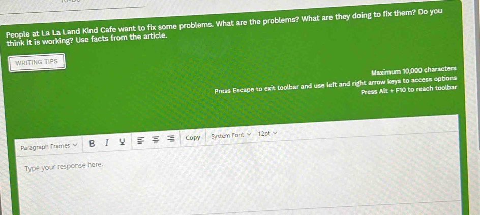 People at La La Land Kind Cafe want to fix some problems. What are the problems? What are they doing to fix them? Do you 
think it is working? Use facts from the article. 
WRITING TIPS 
Maximum 10,000 characters 
Press Escape to exit toolbar and use left and right arrow keys to access options 
Press Alt+F10 to reach toolbar 
Paragraph Frames B I U Copy System Font vee 12pt v 
Type your response here.