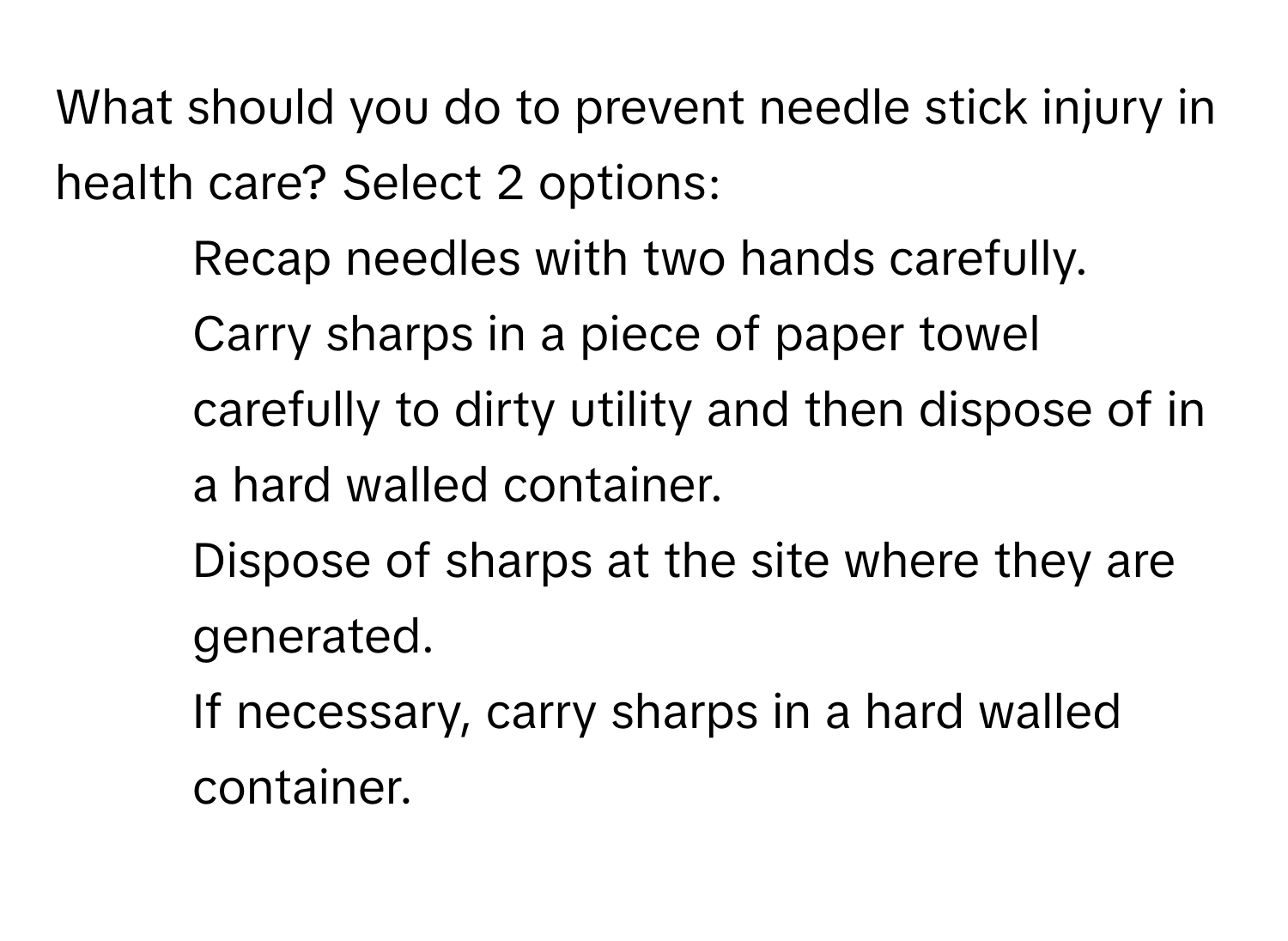 What should you do to prevent needle stick injury in health care? Select 2 options:
1) Recap needles with two hands carefully.
2) Carry sharps in a piece of paper towel carefully to dirty utility and then dispose of in a hard walled container.
3) Dispose of sharps at the site where they are generated.
4) If necessary, carry sharps in a hard walled container.