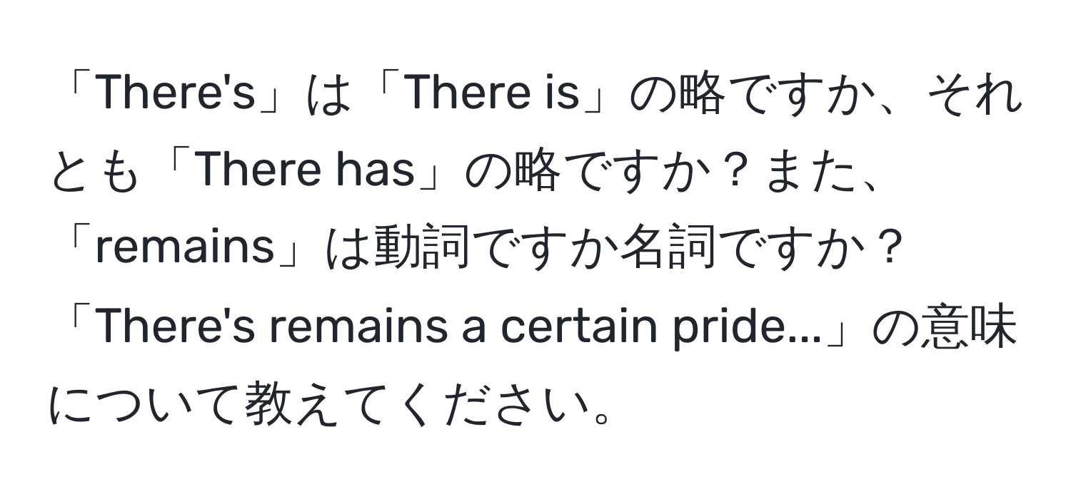 「There's」は「There is」の略ですか、それとも「There has」の略ですか？また、「remains」は動詞ですか名詞ですか？「There's remains a certain pride...」の意味について教えてください。