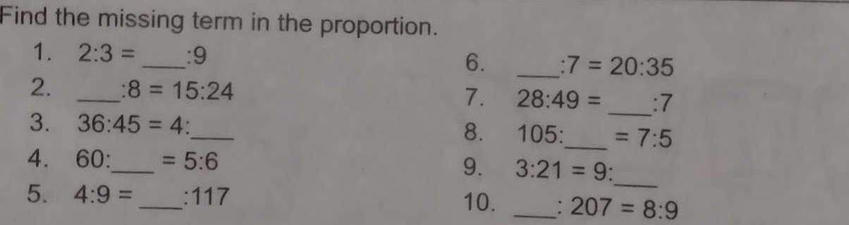 Find the missing term in the proportion. 
1. 2:3= _ :9 6. _ :7=20:35
2. _ :8=15:24
7. 28:49= _:7 
3. 36:45=4 _8. 105:_  =7:5
_ 
4. 60 _  =5:6 9. 3:21=9 ` 
5. 4:9= _: 117 10. _: 207=8:9