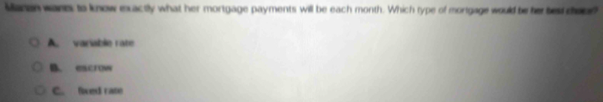 Manen wanei to know exactly what her mortgage payments will be each month. Which type of mortgage would be her bes door
A. variable rate
B. excrow
C. fixed rate