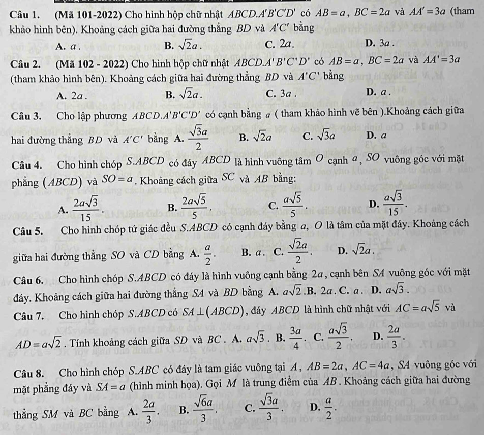 (Mã 101-2022) Cho hình hộp chữ nhật ABCD.A'B'C'D' có AB=a,BC=2a và AA'=3a (tham
khảo hình bên). Khoảng cách giữa hai đường thẳng BD và A'C' bằng
A. a . B. sqrt(2)a. C. 2a. D. 3a .
Câu 2. (Mã 102 - 2022) Cho hình hộp chữ nhật ABCD. A'B'C'D' có AB=a,BC=2a và AA'=3a
(tham khảo hình bên). Khoảng cách giữa hai đường thẳng BD và A'C' bằng
A. 2a . B. sqrt(2)a. C. 3a . D. a .
Câu 3. Cho lập phương ABCD. A'B'C'D' có cạnh bằng a ( tham khảo hình vẽ bên ).Khoảng cách giữa
hai đường thẳng BD và A'C' bằng A.  sqrt(3)a/2  B. sqrt(2)a C. sqrt(3)a D. a
Câu 4. Cho hình chóp S.ABCD có đáy ABCD là hình vuông tan O cạnh α, SO vuông góc với mặt
phẳng (ABCD) và SO=a. Khoảng cách giữa SC và AB bằng:
A.  2asqrt(3)/15 .  2asqrt(5)/5 .  asqrt(5)/5 .  asqrt(3)/15 .
B.
C.
D.
Câu 5. Cho hình chóp tứ giác đều S.ABCD có cạnh đáy bằng a, O là tâm của mặt đáy. Khoảng cách
giữa hai đường thẳng SO và CD bằng A.  a/2 . B. a . C.  sqrt(2)a/2 . D. sqrt(2)a.
Câu 6. Cho hình chóp S.ABCD có đáy là hình vuông cạnh bằng 2a, cạnh bên SA vuông góc với mặt
đáy. Khoảng cách giữa hai đường thẳng S4 và BD bằng A. asqrt(2) .B. 2a . C. a . D. asqrt(3).
Câu 7. Cho hình chóp S.ABCD có SA⊥ (ABCD) , đáy ABCD là hình chữ nhật với AC=asqrt(5) và
AD=asqrt(2). Tính khoảng cách giữa SD và BC . A. asqrt(3). B.  3a/4 . C.  asqrt(3)/2 . D.  2a/3 .
Câu 8. Cho hình chóp S.ABC có đáy là tam giác vuông tại A , AB=2a,AC=4a , SA vuông góc với
mặt phẳng đáy và SA=a (hình minh họa). Gọi M là trung điểm của AB . Khoảng cách giữa hai đường
thẳng SM và BC bằng A.  2a/3 . B.  sqrt(6)a/3 . C.  sqrt(3)a/3 . D.  a/2 .