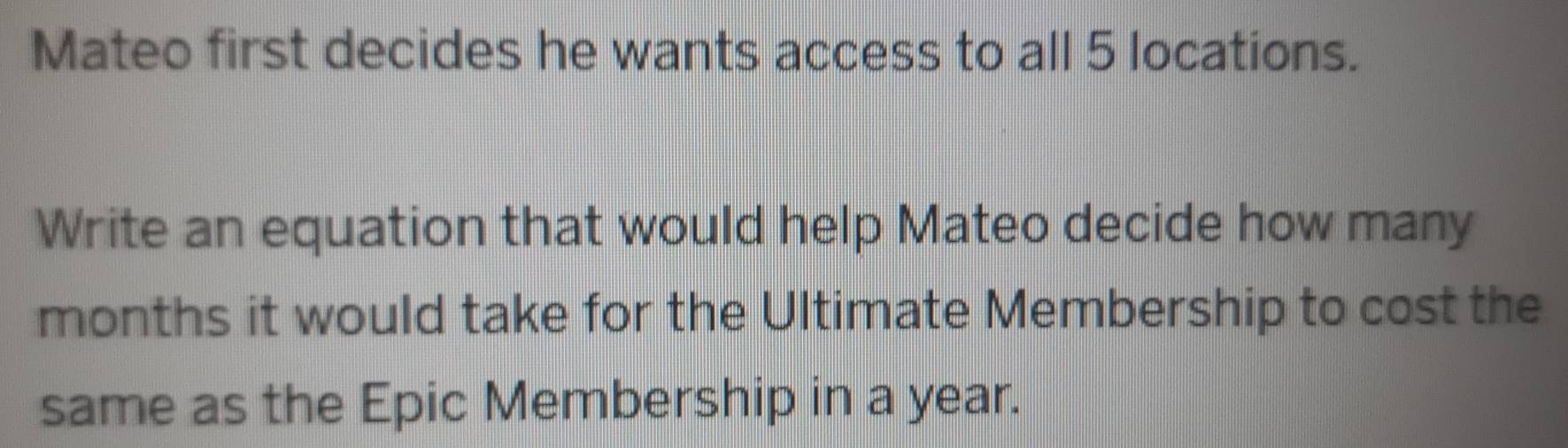 Mateo first decides he wants access to all 5 locations. 
Write an equation that would help Mateo decide how many
months it would take for the Ultimate Membership to cost the 
same as the Epic Membership in a year.