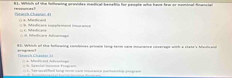 Which of the following provides medical benefits for people who have few or nominal financial
resources?
(Search Chapter 4)
a. Medicaid
b. Medicare supplement insurance
c. Medicare
d. Medicare Advantage
82. Which of the following combines private long-term care insurance coverage with a state's Medicaid
program?
(Search Chapter 5)
a. Medicaid Advantage
b. Special Income Program
c. Tax-qualified long-term care insurance partnership program
d Sunnlemental Social Income Program