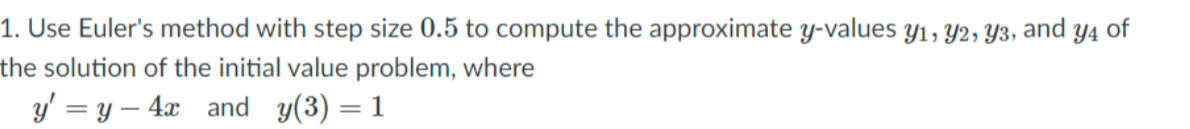 Use Euler's method with step size 0.5 to compute the approximate y -values y1, y2, y3, and y4 of 
the solution of the initial value problem, where
y'=y-4x and y(3)=1