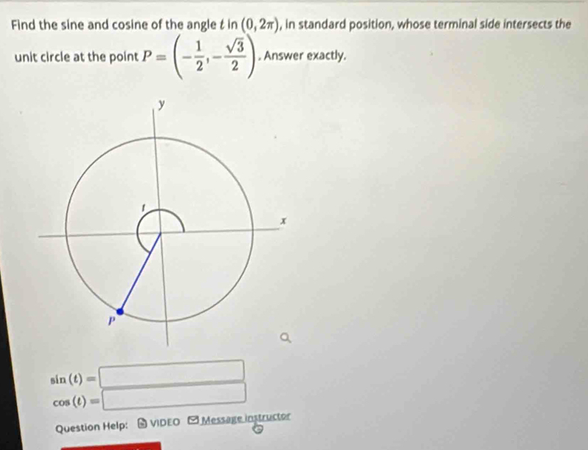 Find the sine and cosine of the angle t in (0,2π ) , in standard position, whose terminal side intersects the 
unit circle at the point P=(- 1/2 ,- sqrt(3)/2 ). Answer exactly.
beginarrayr sin (t)=□  cos (t)=□ endarray
Question Help:-VIDEO - Message instructor