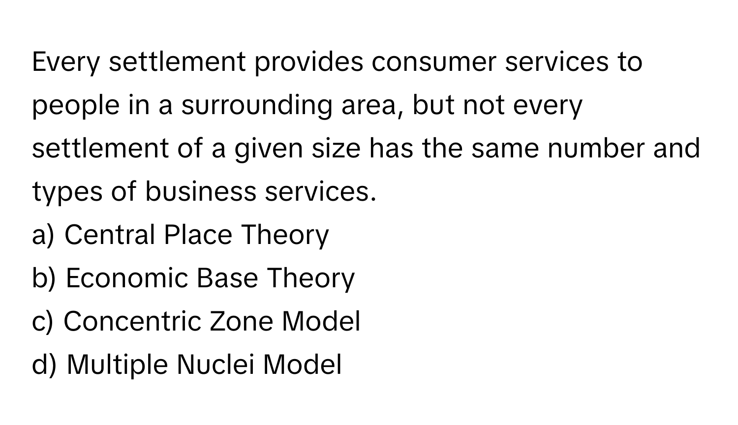 Every settlement provides consumer services to people in a surrounding area, but not every settlement of a given size has the same number and types of business services.

a) Central Place Theory 
b) Economic Base Theory 
c) Concentric Zone Model 
d) Multiple Nuclei Model