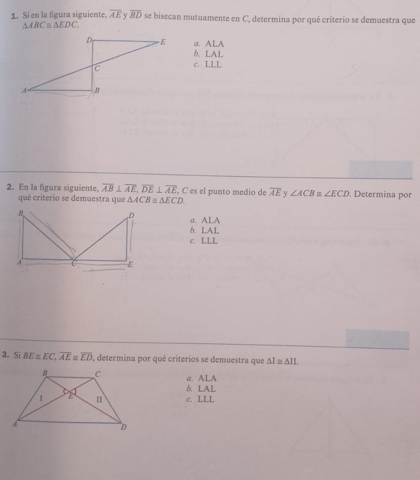 Si en la figura siguiente, overline AE v overline BD se bisecan mutuamente en C, determina por qué criterio se demuestra que
△ ABCequiv △ EDC.
a. ALA
b. LAL
c. LLL
2. En la figura siguiente, overline AB⊥ overline AE, overline DE⊥ overline AE , C es el punto medio de overline AE y ∠ ACB≌ ∠ ECD. Determina por
qué criterio se demuestra que △ ACB≌ △ ECD.
a. ALA
b. LAL
c. LLL
3. Si BEequiv EC, overline AE≌ overline ED , determina por qué criterios se demuestra que △ I≌ △ II.
a. ALA
b. LAL
c. LLL