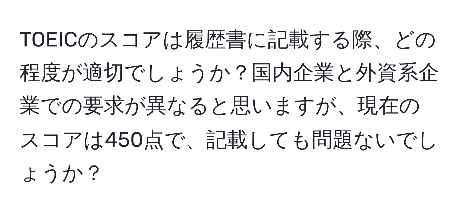 TOEICのスコアは履歴書に記載する際、どの程度が適切でしょうか？国内企業と外資系企業での要求が異なると思いますが、現在のスコアは450点で、記載しても問題ないでしょうか？