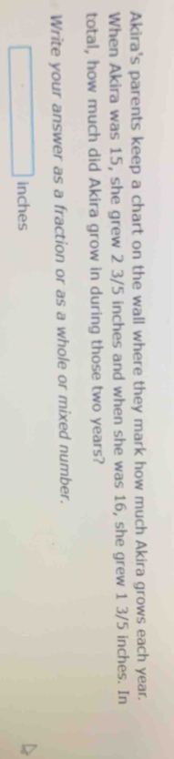 Akira's parents keep a chart on the wall where they mark how much Akira grows each year. 
When Akira was 15, she grew 2 3/5 inches and when she was 16, she grew 1 3/5 inches. In 
total, how much did Akira grow in during those two years? 
Write your answer as a fraction or as a whole or mixed number.
□ inches
