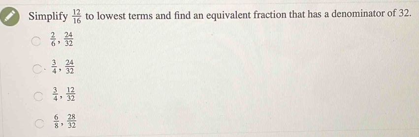 Simplify  12/16  to lowest terms and find an equivalent fraction that has a denominator of 32.
 2/6 ,  24/32 
 3/4 ,  24/32 
 3/4 ,  12/32 
 6/8 ,  28/32 