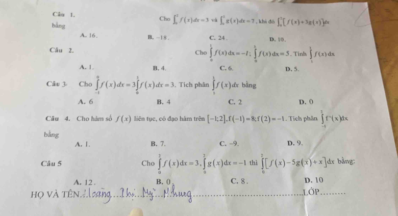 Cho ∈t _0^1f(x)dx=3 và ∈t _0^1g(x)dx=7
bằng , khi đó ∈t _0^2[f(x)+3g(x)]dx
A. 16. B. -18. C. 24. D. 10.
Câu 2. Cho ∈tlimits _0^1f(x)dx=-I; ∈tlimits _0^1f(x)dx=5. Tính ∈tlimits _1^1f(x)dx
A. 1. B. 4. C. 6. D. 5.
Câu 3 Cho ∈tlimits _(-1)^0f(x)dx=3∈tlimits _0^1f(x)dx=3 Tích phân ∈tlimits _1^1f(x)dx bằng
A. 6 B. 4 C. 2 D. 0
Câu 4. Cho hàm số f(x) liên tục, có đạo hàm trên [-1;2], f(-1)=8; f(2)=-1. Tích phân ∈tlimits _(-1)^2f'(x)dx
bằng
A. 1. B. 7. C. −9. D. 9.
Câu 5 Cho ∈tlimits _0^2f(x)dx=3, ∈tlimits _0^2g(x)dx=-I thì ∈tlimits _0^2[f(x)-5g(x)+x]dx bằng:
A. 12. B. ( C. 8. D. 10
họ Và tên LỚP