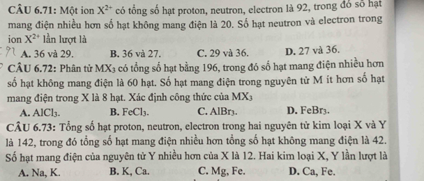 CÂU 6.71: Một ion X^(2+) có tổng số hạt proton, neutron, electron là 92, trong đó số hạt
mang điện nhiều hơn số hạt không mang điện là 20. Số hạt neutron và electron trong
ion X^(2+) lần lượt là
A. 36 và 29. B. 36 và 27. C. 29 và 36. D. 27 và 36.
CÂU 6.72: Phân tử M LX_3 A có tổng số hạt bằng 196, trong đó số hạt mang điện nhiều hơn
số hạt không mang điện là 60 hạt. Số hạt mang điện trong nguyên từ M ít hơn số hạt
mang điện trong X là 8 hạt. Xác định công thức của MX_3
A. AlCl₃. B. FeCl_3. C. AlBr3. D. FeBr3.
CÂU 6.73: Tổng số hạt proton, neutron, electron trong hai nguyên tử kim loại X và Y
là 142, trong đó tổng số hạt mang điện nhiều hơn tổng số hạt không mang điện là 42.
Số hạt mang điện của nguyên tử Y nhiều hơn của X là 12. Hai kim loại X, Y lần lượt là
A. Na, K. B. K, Ca. C. Mg, Fe. D. Ca, Fe.