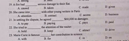 A. seeing B.seen
19. A fire had_ serious damage to their flat
A. caused B. taken C. made D. given
20. She came into _with other young writers in Paris.
A. attention B. contact C. access D. business
21. In settling the dispute, he agreed _ $60,000 in damages
A. to pay B. paying C. pays D. paid
22. She tried to _the attention of the waiter.
A. hold B. keep C. attract D. drive
23. Marie Curie is famous _her contribution to science. D. on
A. with B. for C. in